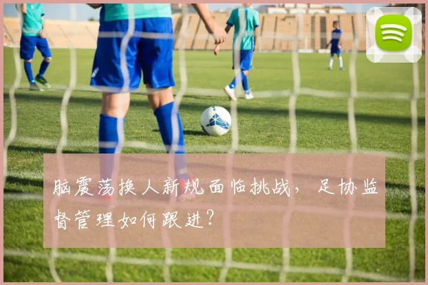 脑震荡换人新规面临挑战,足协监督管理如何跟进?