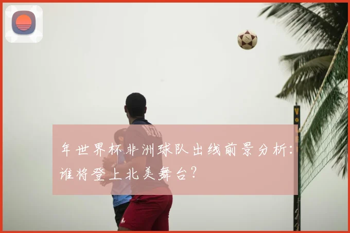 年世界杯非洲球队出线前景分析:谁将登上北美舞台?