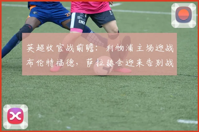 英超收官战前瞻:利物浦主场迎战布伦特福德,萨拉赫会迎来告别战吗?阵容解析