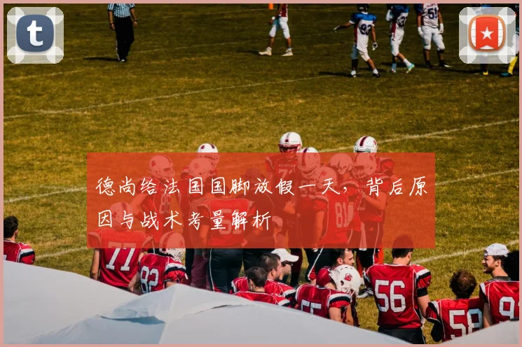 德尚给法国国脚放假一天,背后原因与战术考量解析