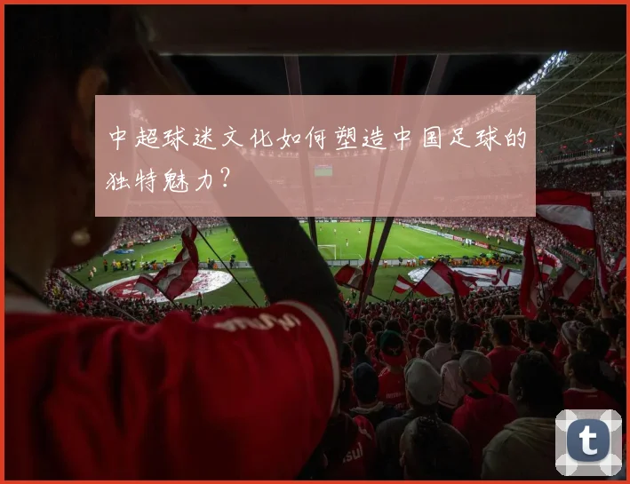 中超球迷文化如何塑造中国足球的独特魅力?
