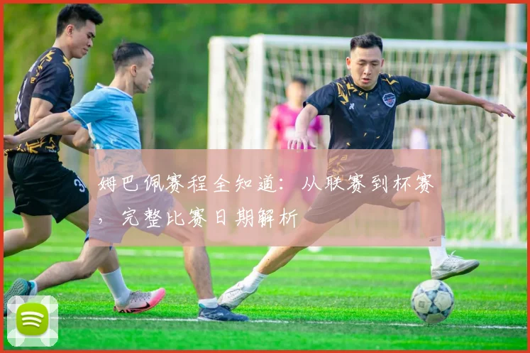 姆巴佩赛程全知道:从联赛到杯赛,完整比赛日期解析