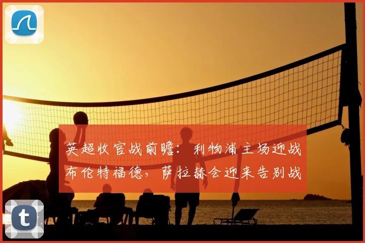 英超收官战前瞻：利物浦主场迎战布伦特福德，萨拉赫会迎来告别战吗？阵容解析