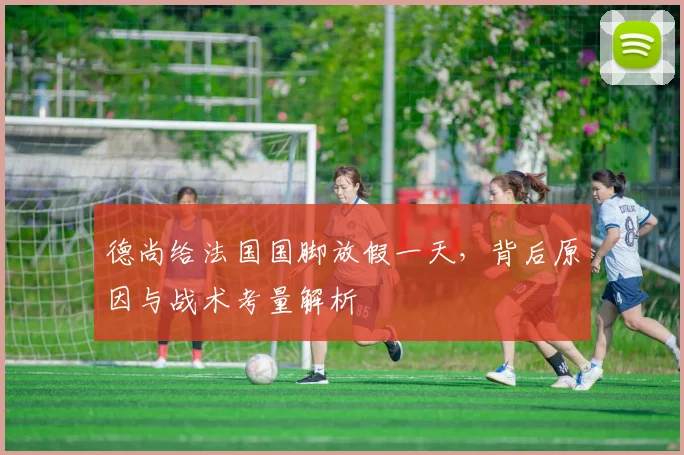德尚给法国国脚放假一天,背后原因与战术考量解析