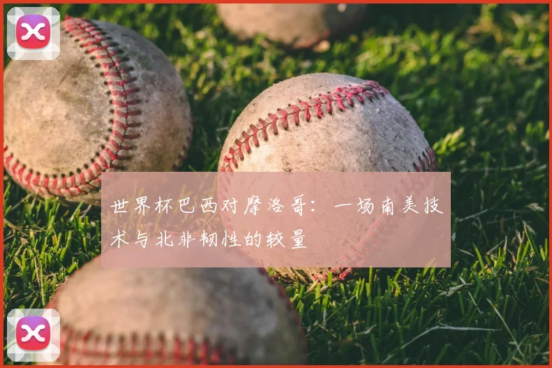 世界杯巴西对摩洛哥:一场南美技术与北非韧性的较量