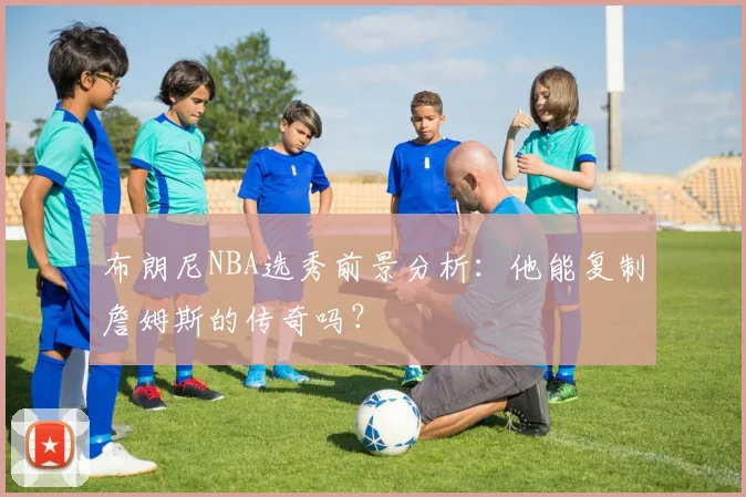 布朗尼NBA选秀前景分析:他能复制詹姆斯的传奇吗?