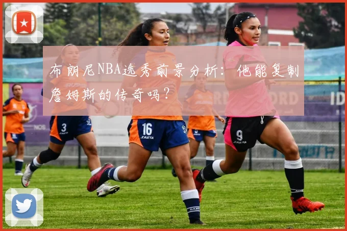 布朗尼NBA选秀前景分析:他能复制詹姆斯的传奇吗?